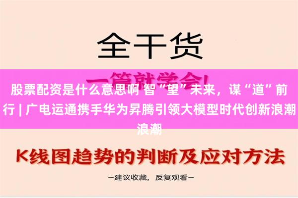 股票配资是什么意思啊 智“望”未来，谋“道”前行 | 广电运通携手华为昇腾引领大模型时代创新浪潮