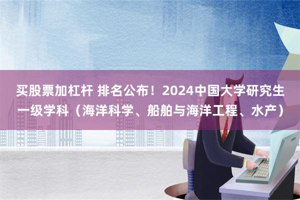 买股票加杠杆 排名公布！2024中国大学研究生一级学科（海洋科学、船舶与海洋工程、水产）