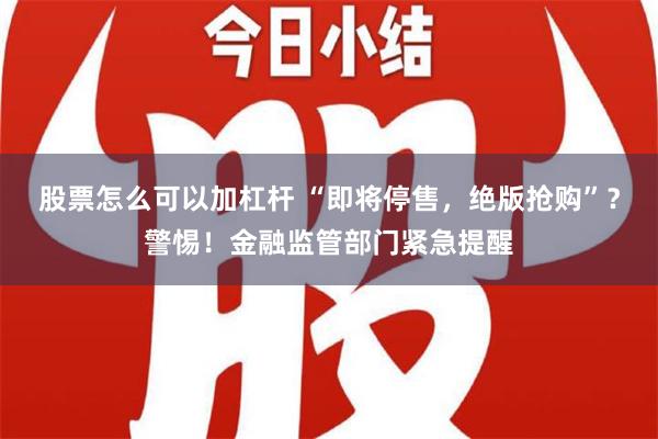 股票怎么可以加杠杆 “即将停售，绝版抢购”？警惕！金融监管部门紧急提醒