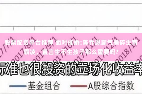 股票配资平台推荐 面对催婚:陈乔恩霸气撕碎生育霸凌，直言生不生孩子那么重要吗?