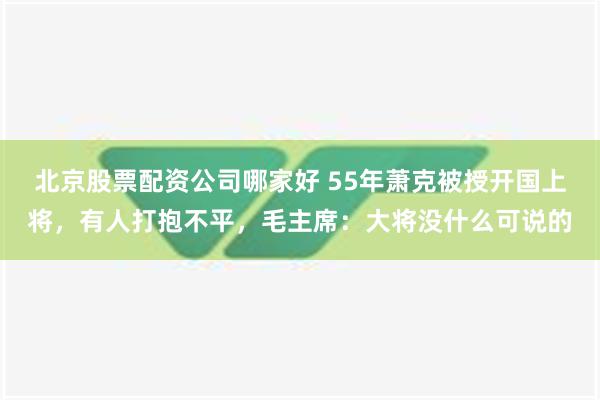 北京股票配资公司哪家好 55年萧克被授开国上将，有人打抱不平，毛主席：大将没什么可说的