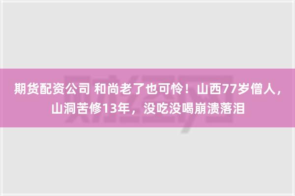 期货配资公司 和尚老了也可怜！山西77岁僧人，山洞苦修13年，没吃没喝崩溃落泪