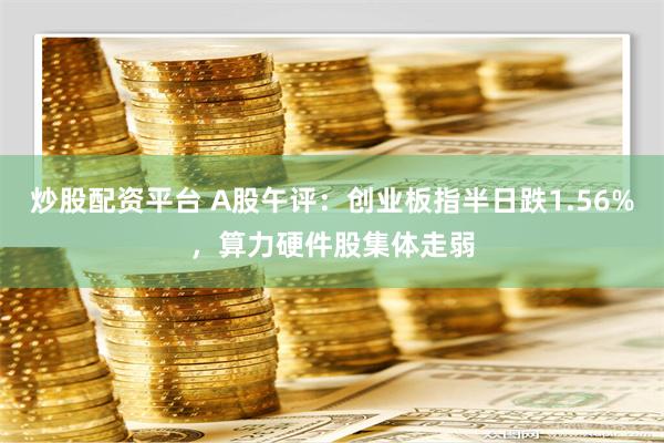 炒股配资平台 A股午评：创业板指半日跌1.56%，算力硬件股集体走弱