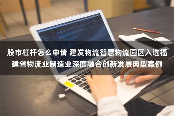 股市杠杆怎么申请 建发物流智慧物流园区入选福建省物流业制造业深度融合创新发展典型案例